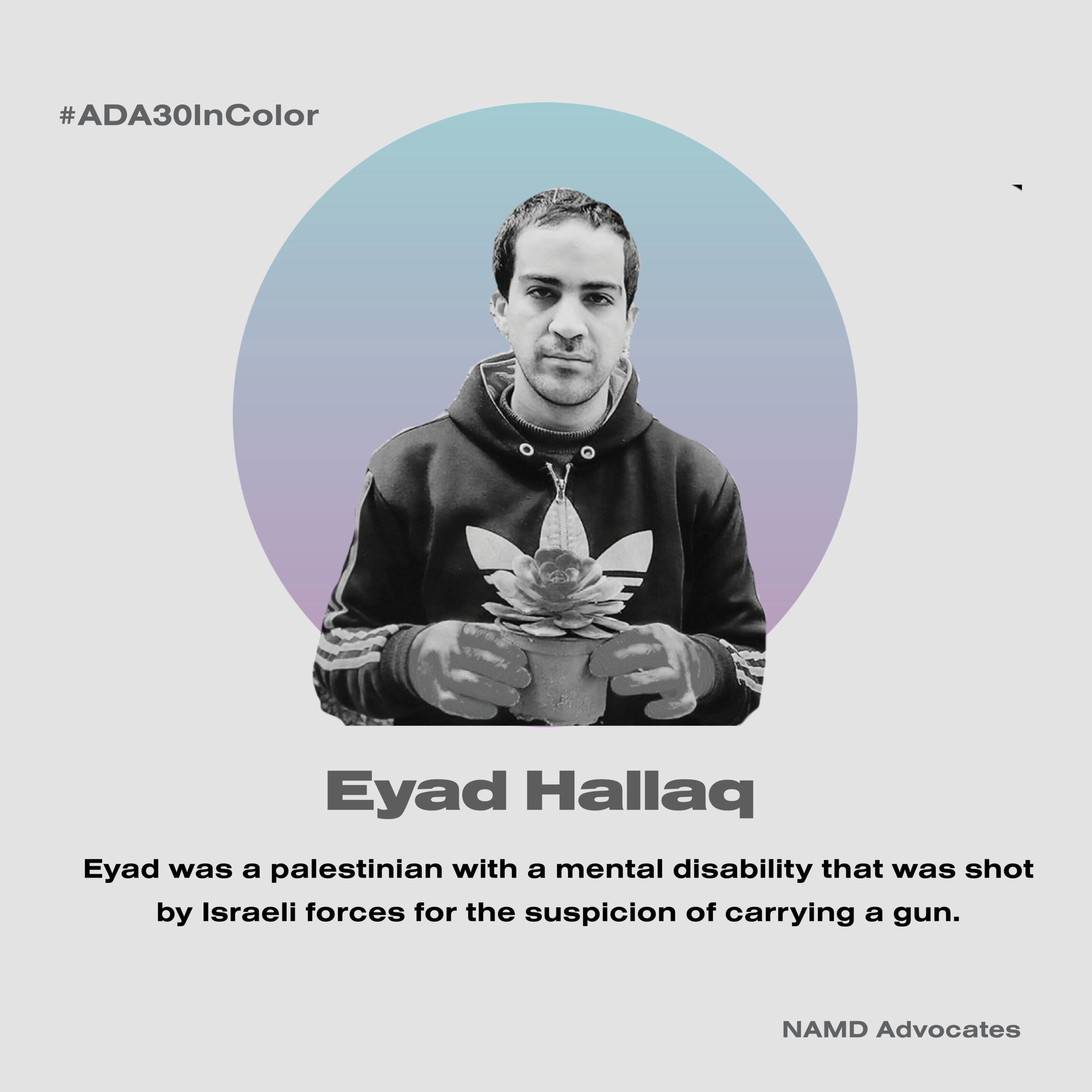 Eyad Hallaq. Eyad was a palestinian with a mental health disability that was shot by Israeli forces for the suspicion of carrying a gun.