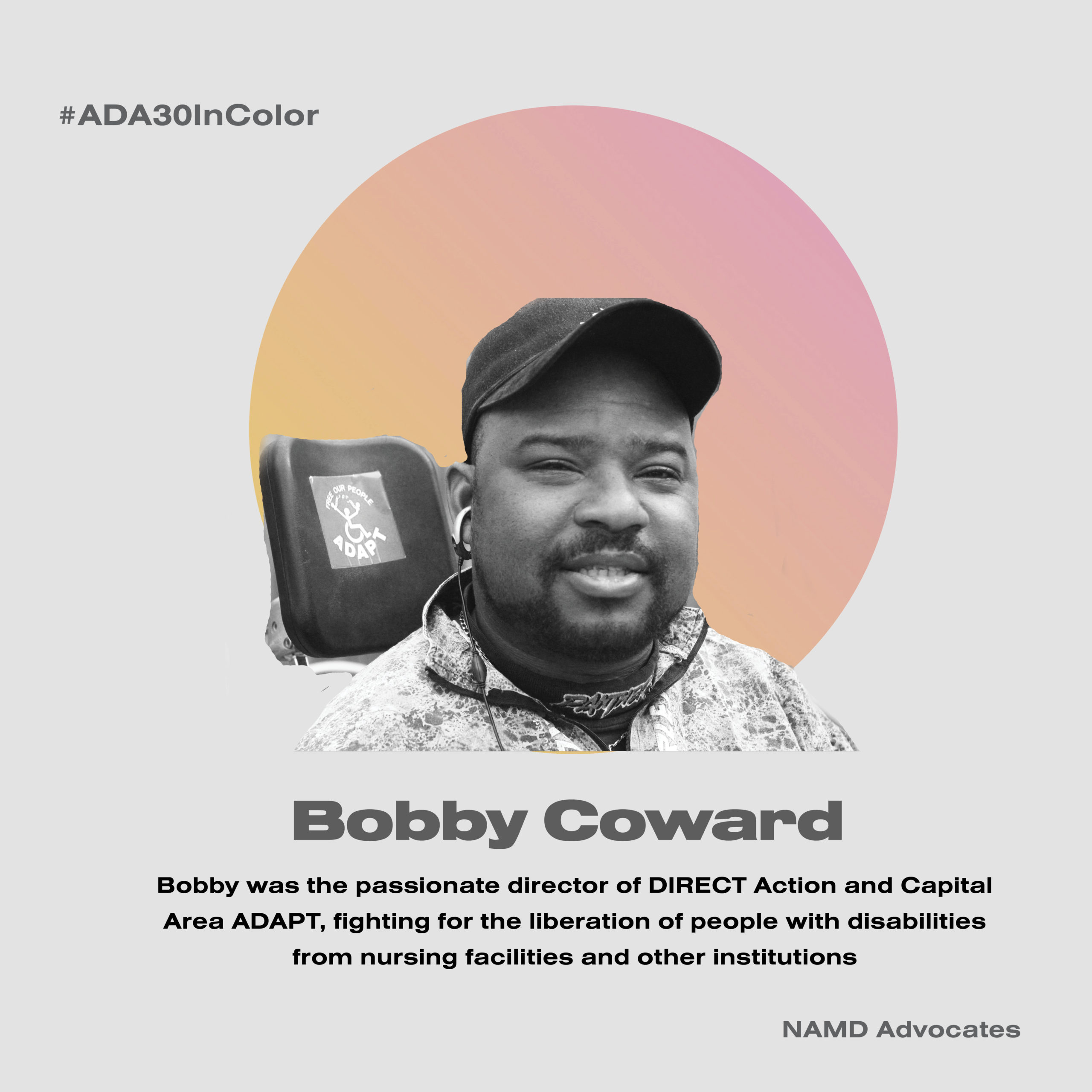 Bobby Coward. Bobby was the passionate director of DIRECT Action and Capital Area ADAPT, fighting for the liberation of people with disabilities from nursing facilities and other institutions.